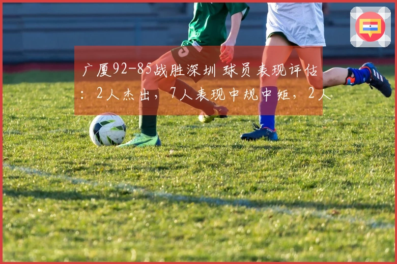 广厦92-85战胜深圳 球员表现评估：2人杰出，7人表现中规中矩，2人状态不佳